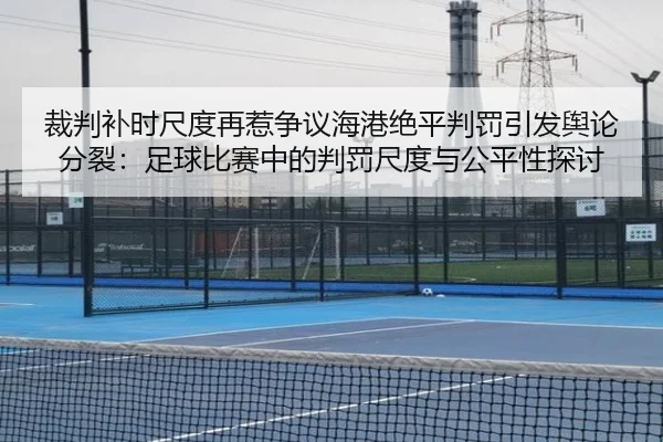 裁判补时尺度再惹争议海港绝平判罚引发舆论分裂：足球比赛中的判罚尺度与公平性探讨