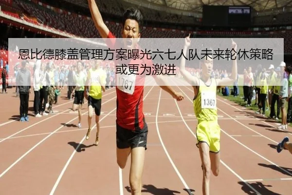 恩比德膝盖管理方案曝光六七人队未来轮休策略或更为激进