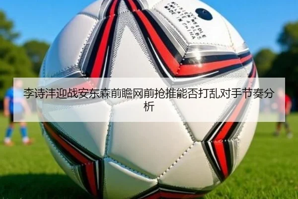 李诗沣迎战安东森前瞻网前抢推能否打乱对手节奏分析