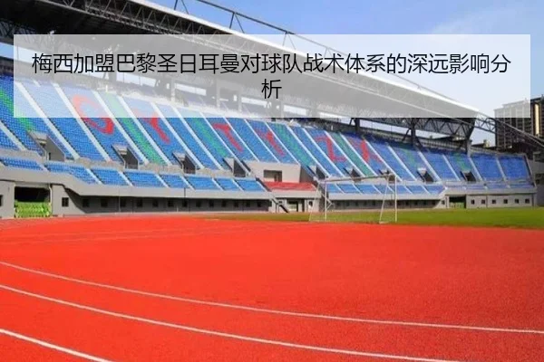 梅西加盟巴黎圣日耳曼对球队战术体系的深远影响分析