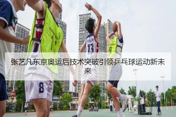 张艺凡东京奥运后技术突破引领乒乓球运动新未来