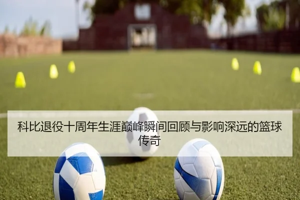 科比退役十周年生涯巅峰瞬间回顾与影响深远的篮球传奇