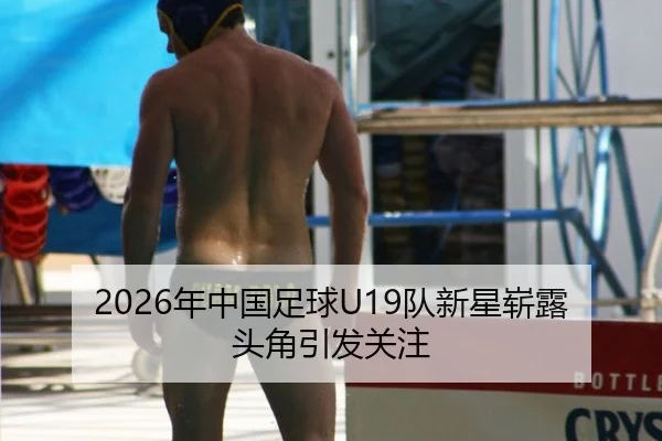2026年中国足球U19队新星崭露头角引发关注