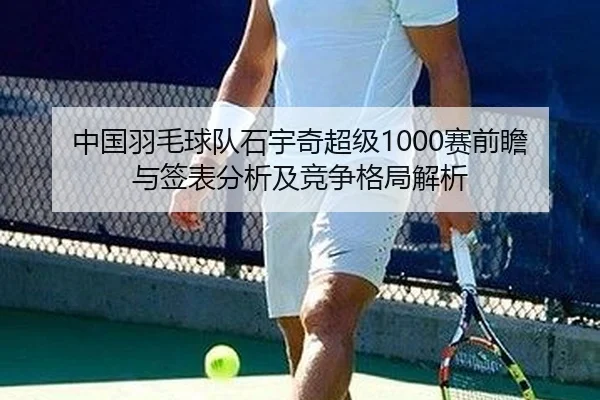 中国羽毛球队石宇奇超级1000赛前瞻与签表分析及竞争格局解析