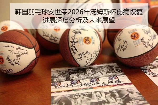 韩国羽毛球安世荣2026年汤姆斯杯伤病恢复进展深度分析及未来展望