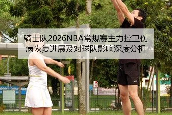 骑士队2026NBA常规赛主力控卫伤病恢复进展及对球队影响深度分析