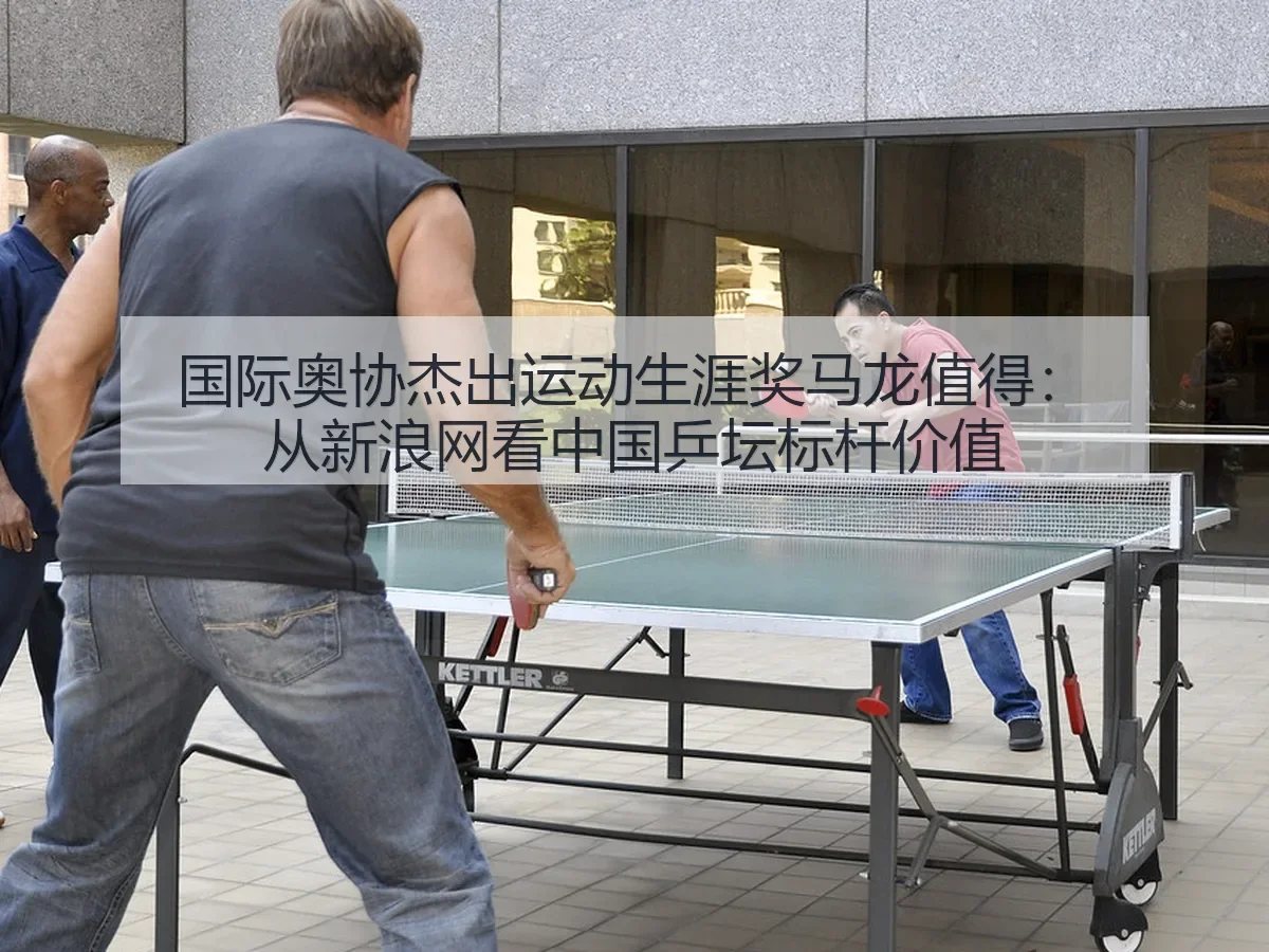 国际奥协杰出运动生涯奖马龙值得：中国乒坛标杆价值