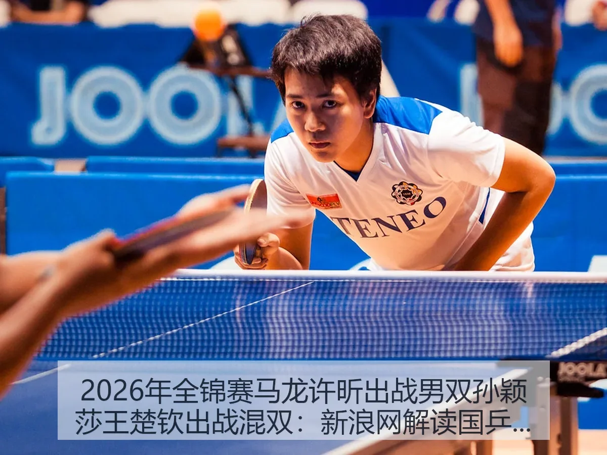 2026年全锦赛马龙许昕出战男双孙颖莎王楚钦出战混双:解读国乒看点